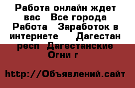 Работа онлайн ждет вас - Все города Работа » Заработок в интернете   . Дагестан респ.,Дагестанские Огни г.